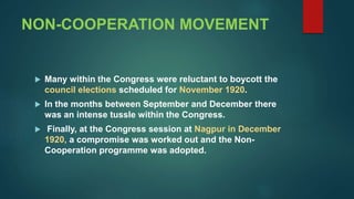 NON-COOPERATION MOVEMENT
 Many within the Congress were reluctant to boycott the
council elections scheduled for November 1920.
 In the months between September and December there
was an intense tussle within the Congress.
 Finally, at the Congress session at Nagpur in December
1920, a compromise was worked out and the Non-
Cooperation programme was adopted.
 