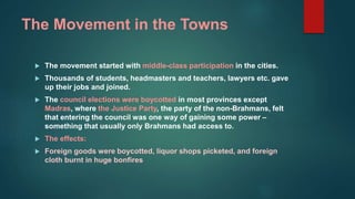 The Movement in the Towns
 The movement started with middle-class participation in the cities.
 Thousands of students, headmasters and teachers, lawyers etc. gave
up their jobs and joined.
 The council elections were boycotted in most provinces except
Madras, where the Justice Party, the party of the non-Brahmans, felt
that entering the council was one way of gaining some power –
something that usually only Brahmans had access to.
 The effects:
 Foreign goods were boycotted, liquor shops picketed, and foreign
cloth burnt in huge bonfires
 