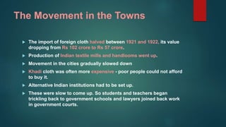 The Movement in the Towns
 The import of foreign cloth halved between 1921 and 1922, its value
dropping from Rs 102 crore to Rs 57 crore.
 Production of Indian textile mills and handlooms went up.
 Movement in the cities gradually slowed down
 Khadi cloth was often more expensive - poor people could not afford
to buy it.
 Alternative Indian institutions had to be set up.
 These were slow to come up. So students and teachers began
trickling back to government schools and lawyers joined back work
in government courts.
 