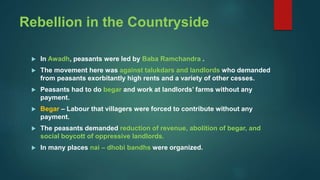 Rebellion in the Countryside
 In Awadh, peasants were led by Baba Ramchandra .
 The movement here was against talukdars and landlords who demanded
from peasants exorbitantly high rents and a variety of other cesses.
 Peasants had to do begar and work at landlords’ farms without any
payment.
 Begar – Labour that villagers were forced to contribute without any
payment.
 The peasants demanded reduction of revenue, abolition of begar, and
social boycott of oppressive landlords.
 In many places nai – dhobi bandhs were organized.
 