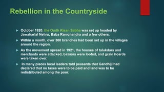 Rebellion in the Countryside
 October 1920, the Oudh Kisan Sabha was set up headed by
Jawaharlal Nehru, Baba Ramchandra and a few others.
 Within a month, over 300 branches had been set up in the villages
around the region.
 As the movement spread in 1921, the houses of talukdars and
merchants were attacked, bazaars were looted, and grain hoards
were taken over.
 In many places local leaders told peasants that Gandhiji had
declared that no taxes were to be paid and land was to be
redistributed among the poor.
 