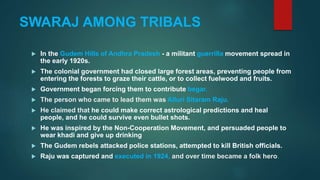 SWARAJ AMONG TRIBALS
 In the Gudem Hills of Andhra Pradesh - a militant guerrilla movement spread in
the early 1920s.
 The colonial government had closed large forest areas, preventing people from
entering the forests to graze their cattle, or to collect fuelwood and fruits.
 Government began forcing them to contribute begar.
 The person who came to lead them was Alluri Sitaram Raju.
 He claimed that he could make correct astrological predictions and heal
people, and he could survive even bullet shots.
 He was inspired by the Non-Cooperation Movement, and persuaded people to
wear khadi and give up drinking
 The Gudem rebels attacked police stations, attempted to kill British officials.
 Raju was captured and executed in 1924, and over time became a folk hero.
 