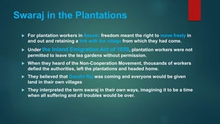 Swaraj in the Plantations
 For plantation workers in Assam, freedom meant the right to move freely in
and out and retaining a link with the village from which they had come.
 Under the Inland Emigration Act of 1859, plantation workers were not
permitted to leave the tea gardens without permission.
 When they heard of the Non-Cooperation Movement, thousands of workers
defied the authorities, left the plantations and headed home.
 They believed that Gandhi Raj was coming and everyone would be given
land in their own villages
 They interpreted the term swaraj in their own ways, imagining it to be a time
when all suffering and all troubles would be over.
 