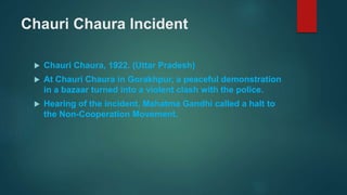 Chauri Chaura Incident
 Chauri Chaura, 1922. (Uttar Pradesh)
 At Chauri Chaura in Gorakhpur, a peaceful demonstration
in a bazaar turned into a violent clash with the police.
 Hearing of the incident, Mahatma Gandhi called a halt to
the Non-Cooperation Movement.
 
