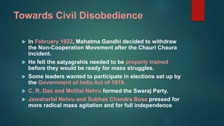 Towards Civil Disobedience
 In February 1922, Mahatma Gandhi decided to withdraw
the Non-Cooperation Movement after the Chauri Chaura
incident.
 He felt the satyagrahis needed to be properly trained
before they would be ready for mass struggles.
 Some leaders wanted to participate in elections set up by
the Government of India Act of 1919.
 C. R. Das and Motilal Nehru formed the Swaraj Party.
 Jawaharlal Nehru and Subhas Chandra Bose pressed for
more radical mass agitation and for full independence
 