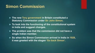 Simon Commission
 The new Tory government in Britain constituted a
Statutory Commission under Sir John Simon.
 To look into the functioning of the constitutional system
in India and suggest changes.
 The problem was that the commission did not have a
single Indian member.
 So when the Simon Commission arrived in India in 1928,
it was greeted with the slogan ‘Go back Simon’.
 