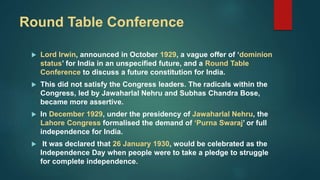 Round Table Conference
 Lord Irwin, announced in October 1929, a vague offer of ‘dominion
status’ for India in an unspecified future, and a Round Table
Conference to discuss a future constitution for India.
 This did not satisfy the Congress leaders. The radicals within the
Congress, led by Jawaharlal Nehru and Subhas Chandra Bose,
became more assertive.
 In December 1929, under the presidency of Jawaharlal Nehru, the
Lahore Congress formalised the demand of ‘Purna Swaraj’ or full
independence for India.
 It was declared that 26 January 1930, would be celebrated as the
Independence Day when people were to take a pledge to struggle
for complete independence.
 