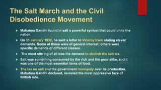 The Salt March and the Civil
Disobedience Movement
 Mahatma Gandhi found in salt a powerful symbol that could unite the
nation.
 On 31 January 1930, he sent a letter to Viceroy Irwin stating eleven
demands. Some of these were of general interest; others were
specific demands of different classes.
 The most stirring of all was the demand to abolish the salt tax.
 Salt was something consumed by the rich and the poor alike, and it
was one of the most essential items of food.
 The tax on salt and the government monopoly over its production,
Mahatma Gandhi declared, revealed the most oppressive face of
British rule.
 