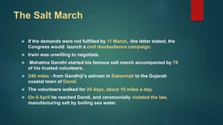 The Salt March
 If the demands were not fulfilled by 11 March, -the letter stated, the
Congress would launch a civil disobedience campaign.
 Irwin was unwilling to negotiate.
 Mahatma Gandhi started his famous salt march accompanied by 78
of his trusted volunteers.
 240 miles - from Gandhiji’s ashram in Sabarmati to the Gujarati
coastal town of Dandi.
 The volunteers walked for 24 days, about 10 miles a day.
 On 6 April he reached Dandi, and ceremonially violated the law,
manufacturing salt by boiling sea water.
 