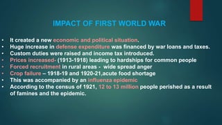 IMPACT OF FIRST WORLD WAR
• It created a new economic and political situation.
• Huge increase in defense expenditure was financed by war loans and taxes.
• Custom duties were raised and income tax introduced.
• Prices increased- (1913-1918) leading to hardships for common people
• Forced recruitment in rural areas - wide spread anger
• Crop failure – 1918-19 and 1920-21,acute food shortage
• This was accompanied by an influenza epidemic
• According to the census of 1921, 12 to 13 million people perished as a result
of famines and the epidemic.
 