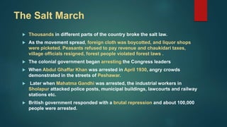 The Salt March
 Thousands in different parts of the country broke the salt law.
 As the movement spread, foreign cloth was boycotted, and liquor shops
were picketed. Peasants refused to pay revenue and chaukidari taxes,
village officials resigned, forest people violated forest laws .
 The colonial government began arresting the Congress leaders
 When Abdul Ghaffar Khan was arrested in April 1930, angry crowds
demonstrated in the streets of Peshawar.
 Later when Mahatma Gandhi was arrested, the industrial workers in
Sholapur attacked police posts, municipal buildings, lawcourts and railway
stations etc.
 British government responded with a brutal repression and about 100,000
people were arrested.
 