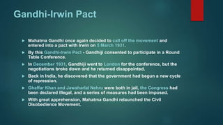 Gandhi-Irwin Pact
 Mahatma Gandhi once again decided to call off the movement and
entered into a pact with Irwin on 5 March 1931.
 By this Gandhi-Irwin Pact - Gandhiji consented to participate in a Round
Table Conference.
 In December 1931, Gandhiji went to London for the conference, but the
negotiations broke down and he returned disappointed.
 Back in India, he discovered that the government had begun a new cycle
of repression.
 Ghaffar Khan and Jawaharlal Nehru were both in jail, the Congress had
been declared illegal, and a series of measures had been imposed.
 With great apprehension, Mahatma Gandhi relaunched the Civil
Disobedience Movement.
 
