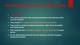 How Participants saw the Movement
 Poor Peasants:
 The poorer peasantry were not just interested in the lowering of the
revenue demand.
 They wanted the unpaid rent to the landlord to be remitted.
 They joined a variety of radical movements, often led by Socialists
and Communists.
 The Congress was unwilling to support ‘no rent’ campaigns in most
places.
 So the relationship between the poor peasants and the Congress
remained uncertain.
 