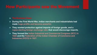 How Participants saw the Movement
 The Business Class:
 During the First World War, Indian merchants and industrialists had
made huge profits and become powerful.
 They wanted protection against imports of foreign goods, and a
rupee-sterling foreign exchange ratio that would discourage imports.
 They formed the Indian Industrial and Commercial Congress (IICC) in
1920 and the Federation of the Indian Chamber of Commerce and
Industries (FICCI) in 1927.
 