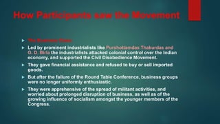 How Participants saw the Movement
 The Business Class:
 Led by prominent industrialists like Purshottamdas Thakurdas and
G. D. Birla the industrialists attacked colonial control over the Indian
economy, and supported the Civil Disobedience Movement.
 They gave financial assistance and refused to buy or sell imported
goods.
 But after the failure of the Round Table Conference, business groups
were no longer uniformly enthusiastic.
 They were apprehensive of the spread of militant activities, and
worried about prolonged disruption of business, as well as of the
growing influence of socialism amongst the younger members of the
Congress.
 
