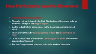 How Participants saw the Movement
 The industrial working classes:
 They did not participate in the Civil Disobedience Movement in large
numbers, except in the Nagpur region.
 As the industrialists came closer to the Congress, workers stayed
aloof.
 There were strikes by railway workers in 1930 and dockworkers in
1932.
 In 1930 thousands of workers in Chotanagpur tin mines wore Gandhi
caps and participated.
 But the Congress was reluctant to include workers’ demands
 