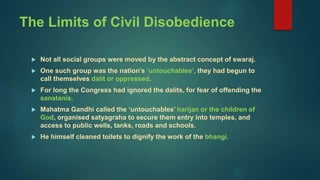 The Limits of Civil Disobedience
 Not all social groups were moved by the abstract concept of swaraj.
 One such group was the nation’s ‘untouchables’, they had begun to
call themselves dalit or oppressed.
 For long the Congress had ignored the dalits, for fear of offending the
sanatanis.
 Mahatma Gandhi called the ‘untouchables’ harijan or the children of
God, organised satyagraha to secure them entry into temples, and
access to public wells, tanks, roads and schools.
 He himself cleaned toilets to dignify the work of the bhangi.
 