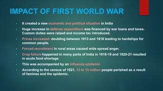 IMPACT OF FIRST WORLD WAR
• It created a new economic and political situation in India
• Huge increase in defense expenditure was financed by war loans and taxes.
Custom duties were raised and income tax introduced.
• Prices increased- doubling between 1913 and 1918 leading to hardships for
common people.
• Forced recruitment in rural areas caused wide spread anger.
• Crop failure happened in many parts of India in 1918-19 and 1920-21 resulted
in acute food shortage.
• This was accompanied by an influenza epidemic
• According to the census of 1921, 12 to 13 million people perished as a result
of famines and the epidemic.
 