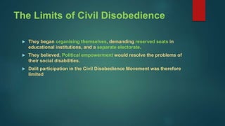 The Limits of Civil Disobedience
 They began organising themselves, demanding reserved seats in
educational institutions, and a separate electorate.
 They believed, Political empowerment would resolve the problems of
their social disabilities.
 Dalit participation in the Civil Disobedience Movement was therefore
limited
 