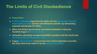 The Limits of Civil Disobedience
 Poona Pact
 Dr B.R. Ambedkar organised the dalits into the Depressed Classes
Association in 1930 clashed with Mahatma Gandhi by demanding
separate electorates for dalits.
 When the British government conceded Ambedkar’s demand,
Gandhiji began a fast unto death.
 Ambedkar ultimately accepted Gandhiji’s position and the result was
the Poona Pact of September 1932.
 It gave reserved seats in provincial and central legislative councils,
but they were to be voted in by the general electorate.
 