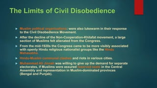 The Limits of Civil Disobedience
 Muslim political organisations: were also lukewarm in their response
to the Civil Disobedience Movement.
 After the decline of the Non-Cooperation-Khilafat movement, a large
section of Muslims felt alienated from the Congress.
 From the mid-1920s the Congress came to be more visibly associated
with openly Hindu religious nationalist groups like the Hindu
Mahasabha.
 Hindu-Muslim communal clashes and riots in various cities.
 Muhammad Ali Jinnah was willing to give up the demand for separate
electorates, if Muslims were assured reserved seats in the Central
Assembly and representation in Muslim-dominated provinces
(Bengal and Punjab).
 