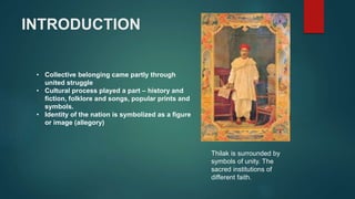 INTRODUCTION
• Collective belonging came partly through
united struggle
• Cultural process played a part – history and
fiction, folklore and songs, popular prints and
symbols.
• Identity of the nation is symbolized as a figure
or image (allegory)
Thilak is surrounded by
symbols of unity. The
sacred institutions of
different faith.
 