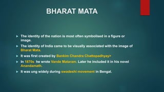 BHARAT MATA
 The identity of the nation is most often symbolised in a figure or
image.
 The identity of India came to be visually associated with the image of
Bharat Mata.
 It was first created by Bankim Chandra Chattopadhyay>
 In 1870s, he wrote Vande Mataram. Later he included it in his novel
Anandamath.
 It was ung widely during swadeshi movement in Bengal.
 