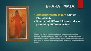 BHARAT MATA
• Abhinandranath Tagore painted –
Bharat Mata
• It acquired different forms and was
painted by different artists.
Notice that the mother figure here is shown as dispensing
learning, food and clothing. The mala in one hand emphasises
her ascetic quality. Abanindranath Tagore, like Ravi Varma before
him, tried to develop a style of painting that could be seen as truly
Indian.
 