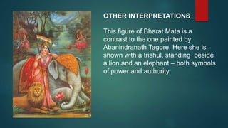 OTHER INTERPRETATIONS
This figure of Bharat Mata is a
contrast to the one painted by
Abanindranath Tagore. Here she is
shown with a trishul, standing beside
a lion and an elephant – both symbols
of power and authority.
 