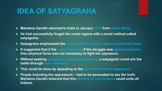 IDEA OF SATYAGRAHA
 Mahatma Gandhi returned to India in January 1915 from south Africa.
 He had successfully fought the racist regime with a novel method called
satyagraha.
 Satyagraha emphasised the power of truth and the need to search for truth.
 It suggested that if the cause was true, if the struggle was against injustice,
then physical force was not necessary to fight the oppressor.
 Without seeking vengeance or being aggressive, a satyagrahi could win the
battle through non- violence.
 This could be done by appealing to the conscience of the oppressor.
 People including the oppressors – had to be persuaded to see the truth.
Mahatma Gandhi believed that this dharma of non-violence could unite all
Indians.
 