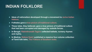 INDIAN FOLKLORE
 Ideas of nationalism developed through a movement to revive Indian
folklore.
 Folktales gave a true picture of traditional culture.
 These tales, they believed, gave a true picture of traditional culture
that had been corrupted and damaged by outside forces.
 In Bengal, Rabinthranath Tagore collected ballads, nursery rhymes
and myths.
 In Madras, Natesa Sastri published a massive four-volume collection
of Tamil folk tales, The Folklore of Southern India.
 