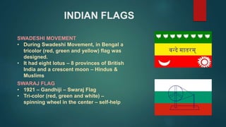 INDIAN FLAGS
SWARAJ FLAG
• 1921 – Gandhiji – Swaraj Flag
• Tri-color (red, green and white) –
spinning wheel in the center – self-help
SWADESHI MOVEMENT
• During Swadeshi Movement, in Bengal a
tricolor (red, green and yellow) flag was
designed.
• It had eight lotus – 8 provinces of British
India and a crescent moon – Hindus &
Muslims
 