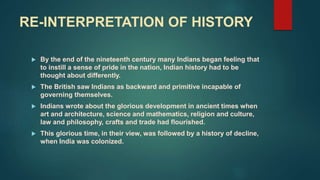 RE-INTERPRETATION OF HISTORY
 By the end of the nineteenth century many Indians began feeling that
to instill a sense of pride in the nation, Indian history had to be
thought about differently.
 The British saw Indians as backward and primitive incapable of
governing themselves.
 Indians wrote about the glorious development in ancient times when
art and architecture, science and mathematics, religion and culture,
law and philosophy, crafts and trade had flourished.
 This glorious time, in their view, was followed by a history of decline,
when India was colonized.
 