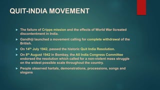 QUIT-INDIA MOVEMENT
 The failure of Cripps mission and the effects of World War Iicreated
discontentment in India.
 Gandhiji launched a movement calling for complete withdrawal of the
British.
 On 14th July 1942, passed the historic Quit India Resolution.
 On 8th August 1942 in Bombay, the All India Congress Committee
endorsed the resolution which called for a non-violent mass struggle
on the widest possible scale throughout the country.
 People observed hartals, demonstrations, processions, songs and
slogans
 