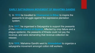 EARLY SATYAGRAHA MOVEMENT OF MAHATMA GANDHI
1) In 1916 he travelled to Champaran in Bihar to inspire the
peasants to struggle against the oppressive plantation
system.
2) In 1917, he organised a Satyagraha to support the peasants
of the Kheda district of Gujarat. Affected by crop failure and a
plague epidemic, the peasants of Kheda could not pay the
revenue, and were demanding that revenue collection be
relaxed.
3) In 1918, Mahatma Gandhi went to Ahmedabad to organize a
satyagraha movement amongst cotton mill workers..
 