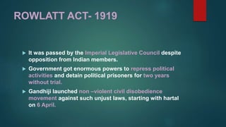 ROWLATT ACT- 1919
 It was passed by the Imperial Legislative Council despite
opposition from Indian members.
 Government got enormous powers to repress political
activities and detain political prisoners for two years
without trial.
 Gandhiji launched non –violent civil disobedience
movement against such unjust laws, starting with hartal
on 6 April.
 