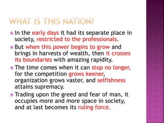  In the early days it had its separate place in
society, restricted to the professionals.
 But when this power begins to grow and
brings in harvests of wealth, then it crosses
its boundaries with amazing rapidity.
 The time comes when it can stop no longer,
for the competition grows keener,
organization grows vaster, and selfishness
attains supremacy.
 Trading upon the greed and fear of man, it
occupies more and more space in society,
and at last becomes its ruling force.
 