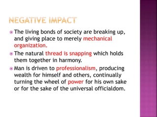  The living bonds of society are breaking up,
and giving place to merely mechanical
organization.
 The natural thread is snapping which holds
them together in harmony.
 Man is driven to professionalism, producing
wealth for himself and others, continually
turning the wheel of power for his own sake
or for the sake of the universal officialdom.
 