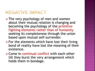  The very psychology of men and women
about their mutual relation is changing and
becoming the psychology of the primitive
fighting elements rather than of humanity
seeking its completeness through the union
based upon mutual self-surrender.
 For the elements which have lost their living
bond of reality have lost the meaning of their
existence.
 Come in continual conflict with each other
till they burst the very arrangement which
holds them in bondage.
 