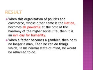  When this organization of politics and
commerce, whose other name is the Nation,
becomes all powerful at the cost of the
harmony of the higher social life, then it is
an evil day for humanity.
 When a father becomes a gambler, then he is
no longer a man, Then he can do things
which, in his normal state of mind, he would
be ashamed to do.
 