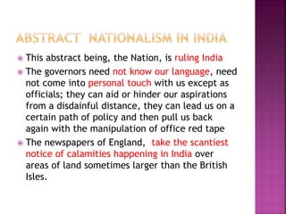  This abstract being, the Nation, is ruling India
 The governors need not know our language, need
not come into personal touch with us except as
officials; they can aid or hinder our aspirations
from a disdainful distance, they can lead us on a
certain path of policy and then pull us back
again with the manipulation of office red tape
 The newspapers of England, take the scantiest
notice of calamities happening in India over
areas of land sometimes larger than the British
Isles.
 