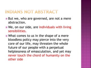  But we, who are governed, are not a mere
abstraction.
 We, on our side, are individuals with living
sensibilities.
 What comes to us in the shape of a mere
bloodless policy may pierce into the very
core of our life, may threaten the whole
future of our people with a perpetual
helplessness of emasculation, and yet may
never touch the chord of humanity on the
other side
 