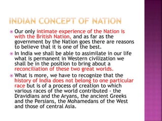  Our only intimate experience of the Nation is
with the British Nation, and as far as the
government by the Nation goes there are reasons
to believe that it is one of the best.
 In India we shall be able to assimilate in our life
what is permanent in Western civilization we
shall be in the position to bring about a
reconciliation of these two great worlds.
 What is more, we have to recognize that the
history of India does not belong to one particular
race but is of a process of creation to which
various races of the world contributed - the
Dravidians and the Aryans, the ancient Greeks
and the Persians, the Mohamedans of the West
and those of central Asia.
 