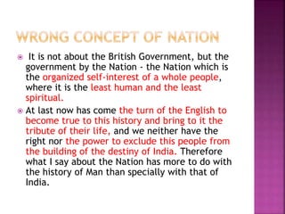  It is not about the British Government, but the
government by the Nation - the Nation which is
the organized self-interest of a whole people,
where it is the least human and the least
spiritual.
 At last now has come the turn of the English to
become true to this history and bring to it the
tribute of their life, and we neither have the
right nor the power to exclude this people from
the building of the destiny of India. Therefore
what I say about the Nation has more to do with
the history of Man than specially with that of
India.
 