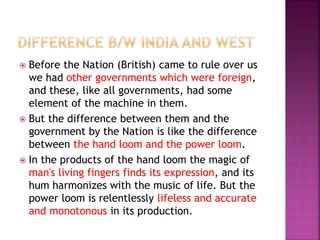  Before the Nation (British) came to rule over us
we had other governments which were foreign,
and these, like all governments, had some
element of the machine in them.
 But the difference between them and the
government by the Nation is like the difference
between the hand loom and the power loom.
 In the products of the hand loom the magic of
man's living fingers finds its expression, and its
hum harmonizes with the music of life. But the
power loom is relentlessly lifeless and accurate
and monotonous in its production.
 