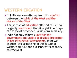  In India we are suffering from this conflict
between the spirit of the West and the
Nation of the West
 The portion of education allotted to us is so
raggedly insufficient that it ought to outrage
the sense of decency of a Western humanity
 India not only remains unfit for self-
government but unable to display originality
in her intellectual attainments, must we
ascribe it to something in the nature of
Western culture and our inherent incapacity
to receive it
 