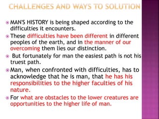  MAN'S HISTORY is being shaped according to the
difficulties it encounters.
 These difficulties have been different in different
peoples of the earth, and in the manner of our
overcoming them lies our distinction.
 But fortunately for man the easiest path is not his
truest path.
 Man, when confronted with difficulties, has to
acknowledge that he is man, that he has his
responsibilities to the higher faculties of his
nature.
 For what are obstacles to the lower creatures are
opportunities to the higher life of man.
 