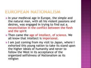  In your medieval age in Europe, the simple and
the natural man, with all his violent passions and
desires, was engaged in trying to find out a.
reconciliation in the conflict between the flesh
and the spirit
 Then came the age of intellect, of science. We
all know that intellect is impersonal.
 I am just coming from my visit to Japan, where I
exhorted this young nation to take its stand upon
the higher ideals of humanity and never to
follow the West in its acceptance of the
organized selfishness of Nationalism as its
religion
 