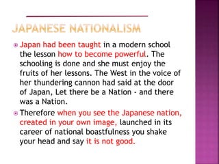  Japan had been taught in a modern school
the lesson how to become powerful. The
schooling is done and she must enjoy the
fruits of her lessons. The West in the voice of
her thundering cannon had said at the door
of Japan, Let there be a Nation - and there
was a Nation.
 Therefore when you see the Japanese nation,
created in your own image, launched in its
career of national boastfulness you shake
your head and say it is not good.
 