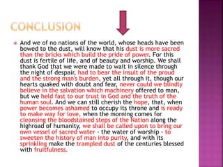  And we of no nations of the world, whose heads have been
bowed to the dust, will know that his dust is more sacred
than the bricks which build the pride of power. For this
dust is fertile of life, and of beauty and worship. We shall
thank God that we were made to wait in silence through
the night of despair, had to bear the insult of the proud
and the strong man's burden, yet all through it, though our
hearts quaked with doubt and fear, never could we blindly
believe in the salvation which machinery offered to man,
but we held fast to our trust in God and the truth of the
human soul. And we can still cherish the hope, that, when
power becomes ashamed to occupy its throne and is ready
to make way for love, when the morning comes for
cleansing the bloodstained steps of the Nation along the
highroad of humanity, we shall be called upon to bring our
own vessel of sacred water - the water of worship - to
sweeten the history of man into purity, and with its
sprinkling make the trampled dust of the centuries blessed
with fruitfulness.
 